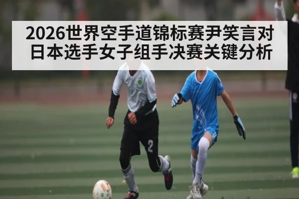2026世界空手道锦标赛尹笑言对日本选手女子组手决赛关键分析